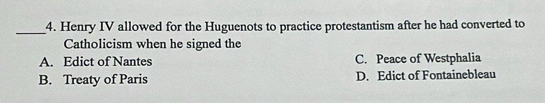 Henry IV allowed for the Huguenots to practice protestantism after he had converted to
Catholicism when he signed the
A. Edict of Nantes C. Peace of Westphalia
B. Treaty of Paris D. Edict of Fontainebleau