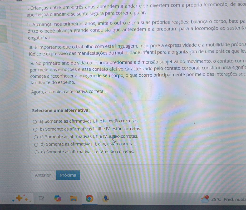 Crianças entre um e três anos aprendem a andar e se divertem com a própria locomoção, de aco
aperfeiçoa o andar e se sente segura para correr e pular.
II. A criança, nos primeiros anos, imita o outro e cria suas próprias reações: balança o corpo, bate pa
disso o bebê alcança grande conquista que antecedem e a preparam para a locomoção ao sustenta
engatinhar.
III. É importante que o trabalho com esta linguagem, incorpore a expressividade e a mobilidade própria
lúdico e expressivo das manifestações da motricidade infantil para a organização de uma prática que lev
IV. No primeiro ano de vida da criança predomina a dimensão subjetiva do movimento, o contato com
por meio das emoções e esse contato afetivo caracterizado pelo contato corporal, constitui uma signifio
começa a reconhecer a imagem de seu corpo, o que ocorre principalmente por meio das interações soc
faz diante do espelho.
Agora, assinale a alternativa correta.
Selecione uma alternativa:
a) Somente as afirmativas I, II e III, estão corretas.
b) Somente as afirmativas II, III e IV, estão corretas.
c) Somente as afirmativas I, II e IV, esñão corretas.
d) Somente as afirmativas II, e IV, estão corretas.
e) Somente as afirmativas I e IV, estão corretas.
Anterior Próxima
25°C Pred. nubla