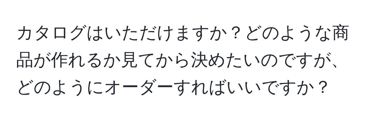 カタログはいただけますか？どのような商品が作れるか見てから決めたいのですが、どのようにオーダーすればいいですか？