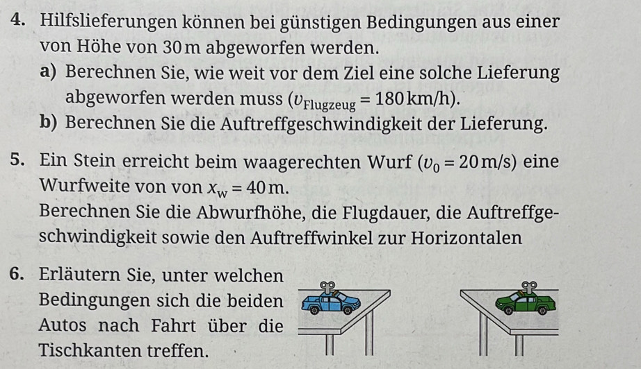 Hilfslieferungen können bei günstigen Bedingungen aus einer 
von Höhe von 30m abgeworfen werden. 
a) Berechnen Sie, wie weit vor dem Ziel eine solche Lieferung 
abgeworfen werden muss (U_Flugzeug=180km/h). 
b) Berechnen Sie die Auftreffgeschwindigkeit der Lieferung. 
5. Ein Stein erreicht beim waagerechten Wurf (upsilon _0=20m/s) eine 
Wurfweite von von x_w=40m. 
Berechnen Sie die Abwurfhöhe, die Flugdauer, die Auftreffge- 
schwindigkeit sowie den Auftreffwinkel zur Horizontalen 
6. Erläutern Sie, unter welchen 
Bedingungen sich die beiden 
Autos nach Fahrt über die 
Tischkanten treffen.