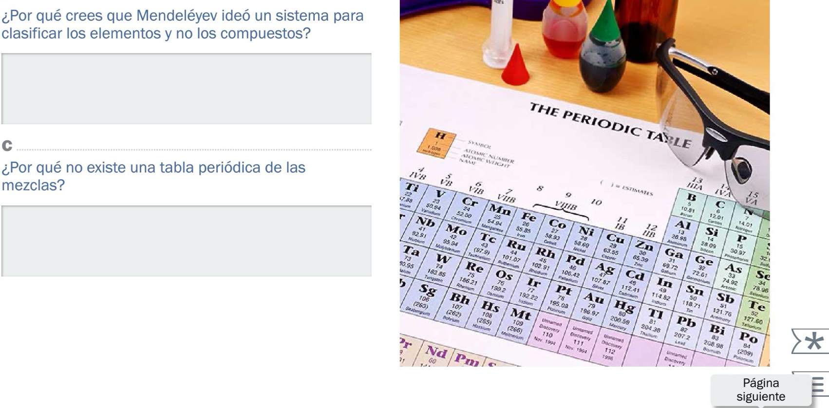 ¿Por qué crees que Mendeléyev ideó un sistema para 
clasificar los elementos y no los compuestos? 
THE PERIODIC TAPLE 
C 
AïoMç 
¿Por qué no existe una tabla periódica de las 
mezclas? 
Página 
siguiente