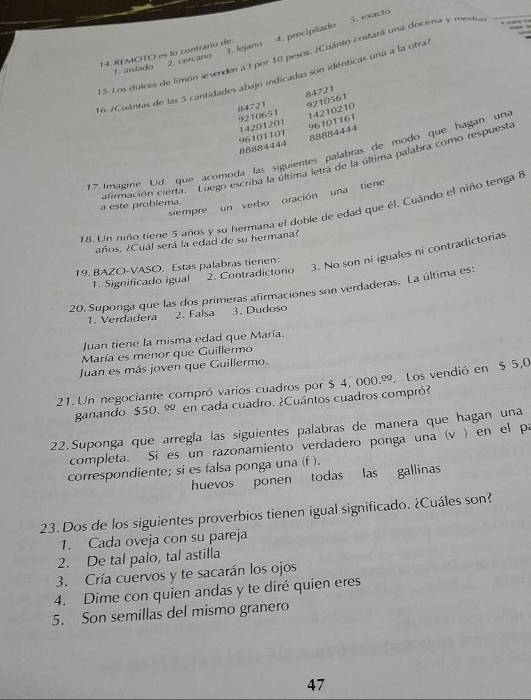 5. exacto
14. REMOTO es lo contrario de: 4. precipitado
15. Los dulces de limón sevenden a 3 por 10 pesos. ¿Cuánto costará una docena y media
1. aislado 2. cercano 3. lejano
16.2Cuántas de las 5 cantidades abajo indicadas son idénticas una a la otra
84721 84721
9210651 9210561
96101161
96101101 14201201 14210210
88884444
88884444
17. Imagine Ud, que acomoda las siguientes palabras de modo que hagan una
afirmación cierta. Luego escriba la última letra de la última palabra como respuesta
siempre un verbo oración una tiene
a este problema.
18. Un niño tiene 5 años y su hermana el doble de edad que él. Cuándo el niño tenga 8
¿años, ¿Cuál será la edad de su hermana?
1. Significado igual 2. Contradictorio 3. No son ni iguales ni contradictorias
19. BAZO-VASO. Estas palabras tienen:
20. Suponga que las dos primeras afirmaciones son verdaderas. La última es:
1. Verdadera 2. Falsa 3. Dudoso
Juan tiene la misma edad que María.
María es menor que Guillermo
Juan es más joven que Guillermo.
21. Un negociante compró varios cuadros por $ 4, 000.º. Los vendió en $ 5,0
ganando $50. º en cada cuadro. ¿Cuántos cuadros compró?
22.Suponga que arregla las siguientes palabras de manera que hagan una
completa. Si es un razonamiento verdadero ponga una (v ) en el pa
correspondiente; si es falsa ponga una (f ).
huevos ponen todas las gallinas
23. Dos de los siguientes proverbios tienen igual significado. ¿Cuáles son?
1. Cada oveja con su pareja
2. De tal palo, tal astilla
3. Cría cuervos y te sacarán los ojos
4. Dime con quien andas y te diré quien eres
5. Son semillas del mismo granero
47