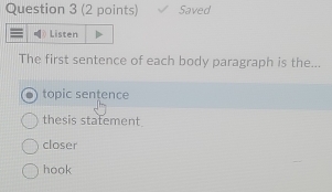 Saved
Listen
The first sentence of each body paragraph is the...
topic sentence
thesis statement
closer
hook