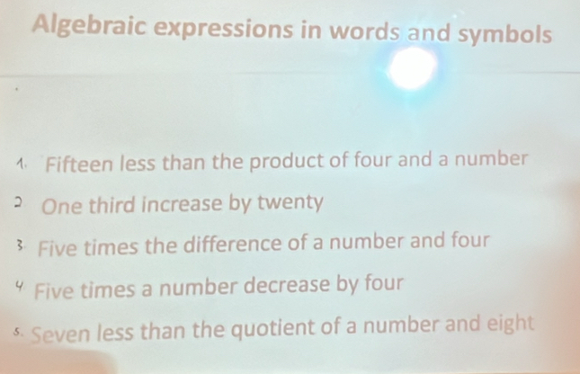 Algebraic expressions in words and symbols 
4 Fifteen less than the product of four and a number 
2 One third increase by twenty 
 Five times the difference of a number and four 
“ Five times a number decrease by four 
* Seven less than the quotient of a number and eight