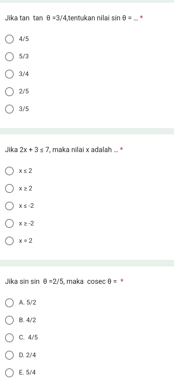 Jika tan tan θ =3/4 ,tentukan nilai sin θ = _*
4/5
5/3
3/4
2/5
3/5
Jika 2x+3≤ 7 , maka nilai x adalah ... *
x≤ 2
x≥ 2
x≤ -2
x≥ -2
x=2
Jika sin sin θ =2/5 , maka cosec θ = *
A. 5/2
B. 4/2
C. 4/5
D. 2/4
E. 5/4