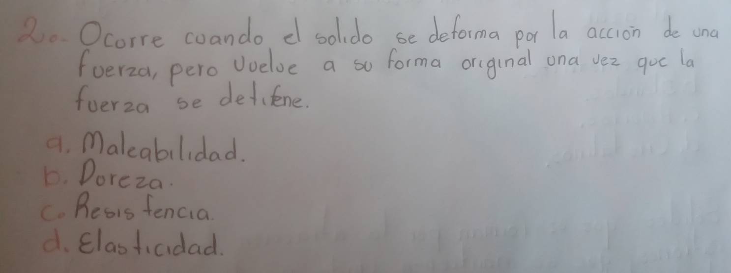 2o Ocorre coando d solldo se deforma por la accion de und
foerza, pero voelve a so forma or(ginal ona vez goc la
fuerza se detifene.
4. Maleabilidad.
D. Doreza.
C. Reais fencia
d. Clastiaidad.