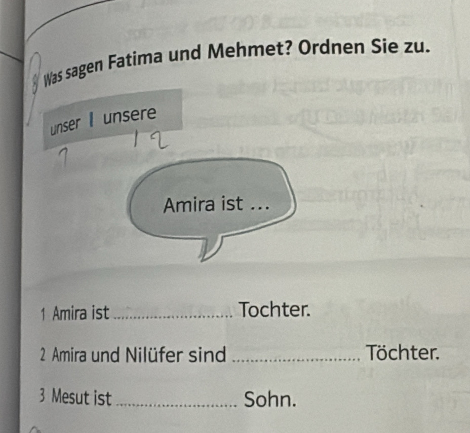 Was sagen Fatima und Mehmet? Ordnen Sie zu. 
unser unsere 
Amira ist ... 
1 Amira ist _Tochter. 
2 Amira und Nilüfer sind _Töchter. 
3 Mesut ist_ Sohn.