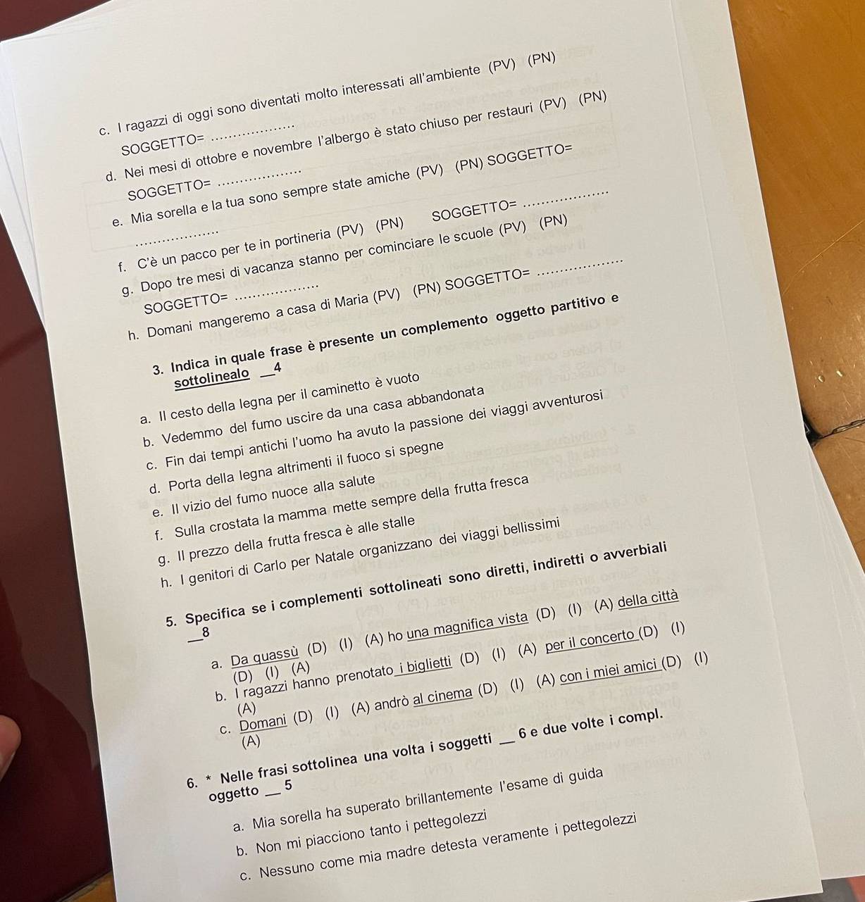 ragazzi di oggi sono diventati molto interessati all'ambiente (PV) (PN)
d. Nei mesi di ottobre e novembre l'albergo è stato chiuso per restauri (PV) (PN)
SOGGETTO=
e. Mia sorella e la tua sono sempre state amiche (PV) (PN) SOGGETTO=
SOGGETTO=
f. C'è un pacco per te in portineria (PV) (PN) SOGGETTO=_
g. Dopo tre mesi di vacanza stanno per cominciare le scuole (PV) (PN)
SOGGETTO=
h. Domani mangeremo a casa di Maria (PV) (PN) SOGGETTO=
3. Indica in quale frase è presente un complemento oggetto partitivo e
sottolinealo D
a. Il cesto della legna per il caminetto è vuoto
b. Vedemmo del fumo uscire da una casa abbandonata
c. Fin dai tempi antichi l’uomo ha avuto la passione dei viaggi avventurosi
d. Porta della legna altrimenti il fuoco si spegne
e. II vizio del fumo nuoce alla salute
f. Sulla crostata la mamma mette sempre della frutta fresca
g. Il prezzo della frutta fresca è alle stalle
h. I genitori di Carlo per Natale organizzano dei viaggi bellissimi
5. Specifica se i complementi sottolineati sono diretti, indiretti o avverbiali
_a. Da quassù (D) (I) (A) ho una magnifica vista (D) (I) (A) della città
8
b. I ragazzi hanno prenotato i biglietti (D) (I) (A) per il concerto (D) (1)
(D) (I) (A)
c. Domani (D) (I) (A) andrò al cinema (D) (I) (A) con i miei amici (D) (1)
(A)
(A)
6. * Nelle frasi sottolinea una volta i soggetti _6 e due volte i compl.
oggetto _5
a. Mia sorella ha superato brillantemente l'esame di guida
b. Non mi piacciono tanto i pettegolezzi
c. Nessuno come mia madre detesta veramente i pettegolezzi