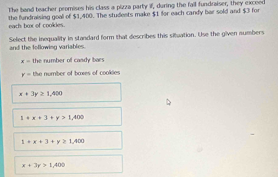 The band teacher promises his class a pizza party if, during the fall fundraiser, they exceed
the fundraising goal of $1,400. The students make $1 for each candy bar sold and $3 for
each box of cookies.
Select the inequality in standard form that describes this situation. Use the given numbers
and the following variables.
x= the number of candy bars
y= the number of boxes of cookies
x+3y≥ 1,400
1+x+3+y>1,400
1+x+3+y≥ 1,400
x+3y>1,400