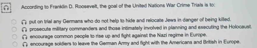 According to Franklin D. Roosevelt, the goal of the United Nations War Crime Trials is to:
put on trial any Germans who do not help to hide and relocate Jews in danger of being killed.
prosecute military commanders and those intimately involved in planning and executing the Holocaust.
encourage common people to rise up and fight against the Nazi regime in Europe.
encourage soldiers to leave the German Army and fight with the Americans and British in Europe.