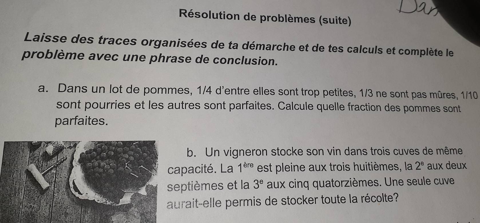 Résolution de problèmes (suite) 
Laisse des traces organisées de ta démarche et de tes calculs et complète le 
problème avec une phrase de conclusion. 
a. Dans un lot de pommes, 1/4 d'entre elles sont trop petites, 1/3 ne sont pas mûres, 1/10
sont pourries et les autres sont parfaites. Calcule quelle fraction des pommes sont 
parfaites. 
b. Un vigneron stocke son vin dans trois cuves de même 
apacité. La 1^(ere) est pleine aux trois huitièmes, la 2^e aux deux 
ptièmes et la 3^e aux cinq quatorzièmes. Une seule cuve 
rait-elle permis de stocker toute la récolte?