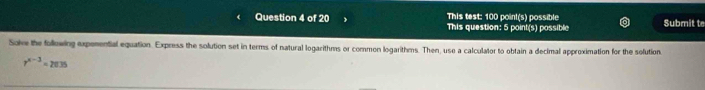 This test: 100 point(s) possible 
Question 4 of 20 This question: 5 point(s) possible Submit te 
Solve the following expenential equation. Express the solution set in terms of natural logarithms or common logarithms. Then, use a calculator to obtain a decimal approximation for the solution
r^(x-3)=2035