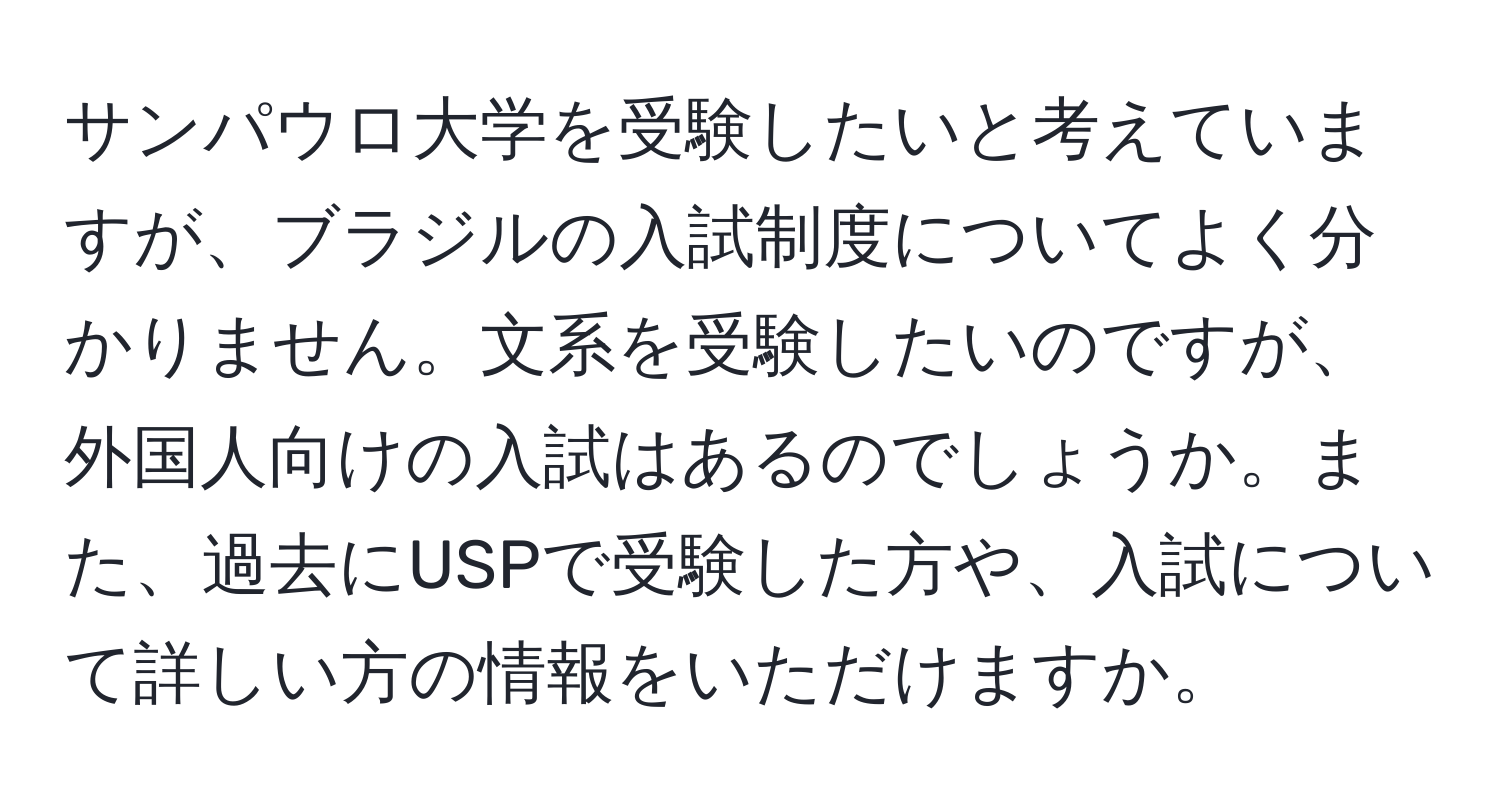 サンパウロ大学を受験したいと考えていますが、ブラジルの入試制度についてよく分かりません。文系を受験したいのですが、外国人向けの入試はあるのでしょうか。また、過去にUSPで受験した方や、入試について詳しい方の情報をいただけますか。