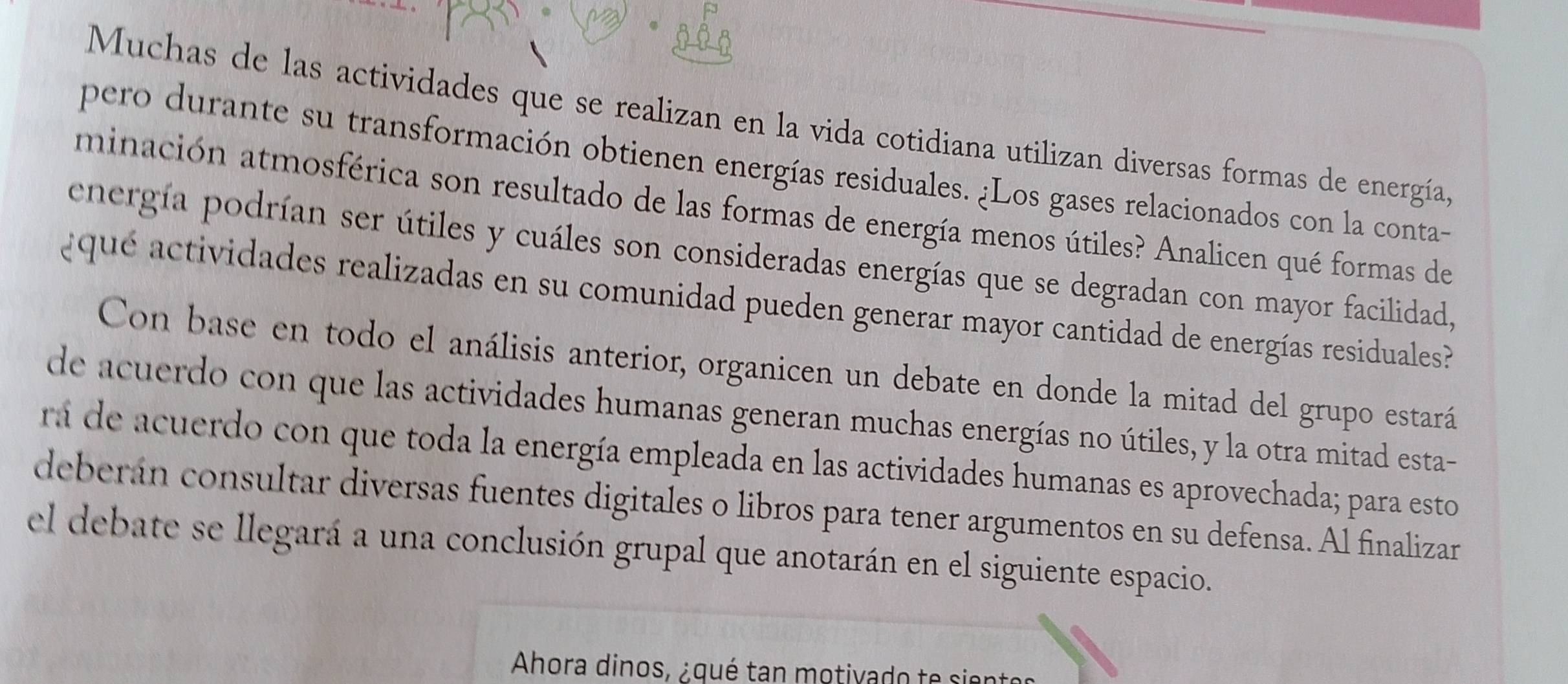 Muchas de las actividades que se realizan en la vida cotidiana utilizan diversas formas de energía 
pero durante su transformación obtienen energías residuales. ¿Los gases relacionados con la conta- 
minación atmosférica son resultado de las formas de energía menos útiles? Analicen qué formas de 
energía podrían ser útiles y cuáles son consideradas energías que se degradan con mayor facilidad, 
aqué a tividades realizadas en su comunidad pueden generar mayor cantidad de energías residuales 
Con base en todo el análisis anterior, organicen un debate en donde la mitad del grupo estará 
de acuerdo con que las actividades humanas generan muchas energías no útiles, y la otra mitad esta- 
rá de acuerdo con que toda la energía empleada en las actividades humanas es aprovechada; para esto 
deberán consultar diversas fuentes digitales o libros para tener argumentos en su defensa. Al finalizar 
el debate se llegará a una conclusión grupal que anotarán en el siguiente espacio. 
Ahora dinos, ¿qué tan motivado te sientes