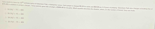 Tony wants to have his 15^(th) bierthley party at Adventure Park, a trampotne venue. Each jumper is charged $3.25 for socks and $20.99 per 1.5 hours of jumping. Adventure Park also charges a booking fee of
$75,00 in ad360n tn jumpor charges. Torrys parents gave tam a budget of $400.00 for in party Which equatias descrebes the situstion, where I is the mumber of fends Tory can imvte
34.34f-75=600
25.74f/ 75=400
24.24f+75-400
25.74f-75=400