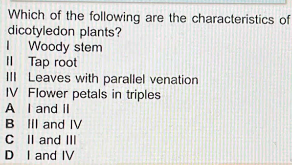 Which of the following are the characteristics of
dicotyledon plants?
I Woody stem
II Tap root
III Leaves with parallel venation
IV Flower petals in triples
A I and II
B III and IV
C II and III
D I and IV