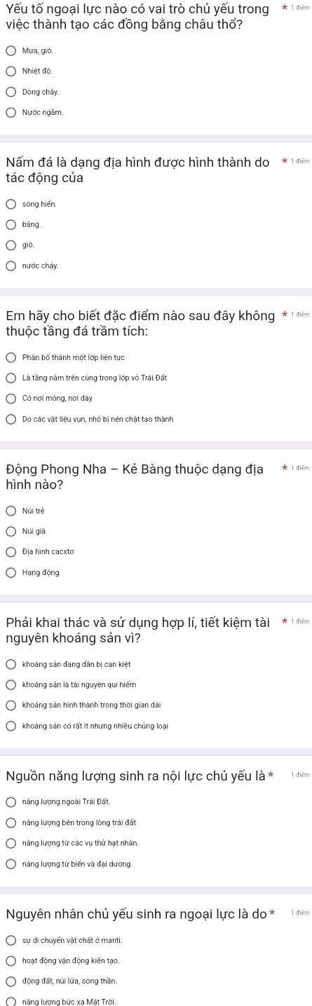 Yếu tố ngoại lực nào có vai trò chủ yếu trong
việc thành tạo các đồng bằng châu thổ?
Mưa, gió.
Nhiệt độ
Dòng chảy
Nước ngầm.
Nấm đá là dạng địa hình được hình thành do * 1 điểm
tác động của
sóng hiển.
bāng.
gió.
nước chảy
Em hãy cho biết đặc điểm nào sau đây không * 1 điểm
thuộc tầng đá trầm tích:
Phân bố thành một lớp liên tục
Là tầng nằm trên cùng trong lớp vỏ Trái Đất
Có nơi mỏng, nơi dày
Do các vật liệu vụn, nhỏ bị nén chật tạo thành
Động Phong Nha - Kẻ Bàng thuộc dạng địa 1 điểm
hình nào?
Núi trẻ
Núi già
Địa hình cacxto
Phải khai thác và sử dụng hợp lí, tiết kiệm tài * 1 điểm
nguyên khoáng sản vì?
khoáng sản đang dần bi can kiệt
khoáng sản là tài nguyên quí hiếm
khoáng sản hình thành trong thời gian dài
khoáng sản có rất ít nhưng nhiều chủng loại
Nguồn năng lượng sinh ra nội lực chủ yếu là * 1 điểm
năng lượng ngoài Trái Đất.
năng lượng bên trong lòng trái đất
năng lượng từ các vụ thử hạt nhân,
năng lượng từ biển và đại dương.
Nguyên nhân chủ yếu sinh ra ngoại lực là do* 1 điểm
động đất, núi lửa, sóng thần.
năng lượng bức xạ Mật Trời.