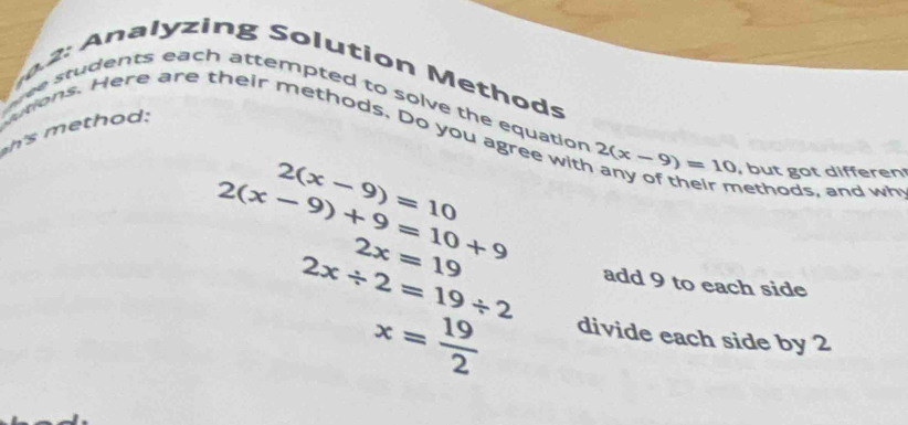 a lyzing Solution Methods 
e students each attempted to solve the equation 
h o : 
utions. Here are their methods. Do you agree with 2(x-9)=10 , but got differen
2(x-9)=10
2(x-9)+9=10+9
nethods, and why
2x/ 2=19/ 2
2x=19 add 9 to each side
x= 19/2 
divide each side by 2