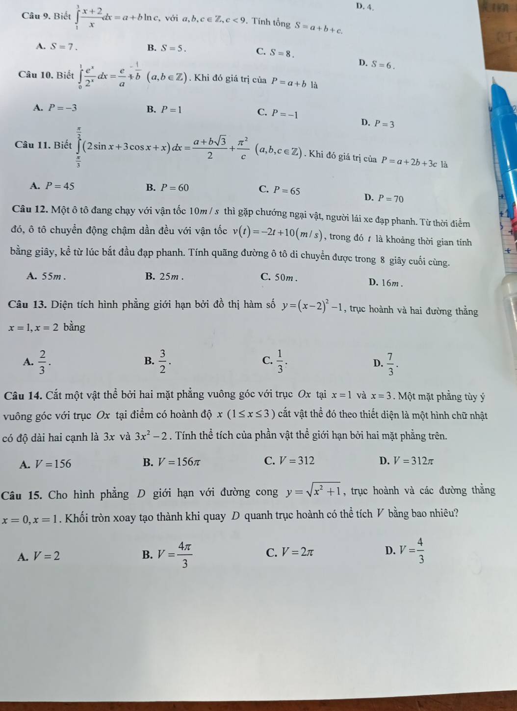 Ren
Câu 9. Biết ∈tlimits _1^(3frac x+2)xdx=a+bln c , với a,b,c∈ Z,c<9</tex> . Tính tổng S=a+b+c.
A. S=7. B. S=5.
C. S=8.
D. S=6.
Câu 10. Biết ∈tlimits _0^(1frac e^x)2^xdx=frac e^(-frac 1^-frac 1)b(a,b∈ Z). Khi đó giá trị của P=a+b là
A. P=-3 B. P=1 C. P=-1
D. P=3
Câu 11. Biết ∈tlimits _ π /3 ^ π /2 (2sin x+3cos x+x)dx= (a+bsqrt(3))/2 + π^2/c (a,b,c∈ Z). Khi đó giá trị của P=a+2b+3c là
A. P=45 B. P=60 C. P=65
D. P=70
Câu 12. Một ô tô đang chạy với vận tốc 10m / s thì gặp chướng ngại vật, người lái xe đạp phanh. Từ thời điểm
đó, ô tô chuyền động chậm dần đều với vận tốc v(t)=-2t+10(m/s) , trong đó  là khoảng thời gian tính
bằng giây, kể từ lúc bắt đầu đạp phanh. Tính quãng đường ô tô di chuyền được trong 8 giây cuối cùng.
A. 55m . B. 25m . C. 50m .
D. 16m .
Câu 13. Diện tích hình phẳng giới hạn bởi đồ thị hàm số y=(x-2)^2-1 , trục hoành và hai đường thắng
x=1,x=2 bằng
B.
C.
A.  2/3 .  3/2 .  1/3 .  7/3 .
D.
Câu 14. Cắt một vật thể bởi hai mặt phẳng vuông góc với trục Ox tại x=1 và x=3.  Một mặt phẳng tùy ý
vuông góc với trục Ox tại điểm có hoành độ x(1≤ x≤ 3) vắt vật thể đó theo thiết diện là một hình chữ nhật
có độ dài hai cạnh là 3x và 3x^2-2. Tính thể tích của phần vật thể giới hạn bởi hai mặt phẳng trên.
A. V=156 B. V=156π C. V=312 D. V=312π
Câu 15. Cho hình phẳng D giới hạn với đường cong y=sqrt(x^2+1) , trục hoành và các đường thắng
x=0,x=1. Khối tròn xoay tạo thành khi quay D quanh trục hoành có thể tích V bằng bao nhiêu?
A. V=2 B. V= 4π /3  C. V=2π D. V= 4/3 