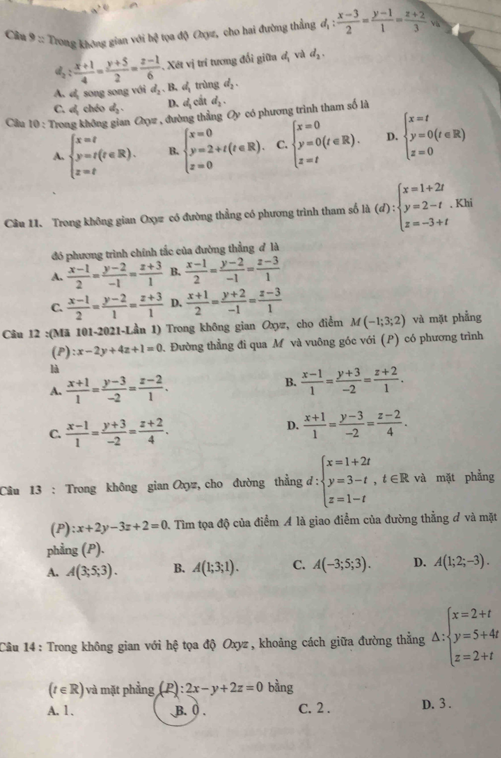 Trong không gian với hệ tọa độ Oxyz, cho hai đường thẳng d_1: (x-3)/2 = (y-1)/1 = (z+2)/3  a
d_2: (x+1)/4 = (y+5)/2 = (z-1)/6 . Xét vị trí tương đối giữa đị và d_2.
A. d, song song với d_2.B. d trùng d_2.
C. d chéo d . D. d_1 cắt d_2.
Câu 10 : Trong không gian Oyz , đường thẳng Oy có phương trình tham số là
A. beginarrayl x=t y=t(t∈ R). z=tendarray. B. beginarrayl x=0 y=2+t(t∈ R). z=0endarray. C. beginarrayl x=0 y=0(t∈ R). z=tendarray. D. beginarrayl x=t y=0(t∈ R) z=0endarray.
Câu 11. Trong không gian Oxyz có đường thẳng có phương trình tham số la(d):beginarrayl x=1+2t y=2-t.Khi z=-3+tendarray.
đó phương trình chính tắc của đường thẳng đ là
A.  (x-1)/2 = (y-2)/-1 = (z+3)/1  B.  (x-1)/2 = (y-2)/-1 = (z-3)/1 
C.  (x-1)/2 = (y-2)/1 = (z+3)/1  D.  (x+1)/2 = (y+2)/-1 = (z-3)/1 
Câu 12 :(Mã 101-2021-Lần 1) Trong không gian Oxyz, cho điểm M(-1;3;2) và mặt phẳng
(P) :x-2y+4z+1=0. Đường thẳng đi qua M và vuông góc với (P) có phương trình
là
A.  (x+1)/1 = (y-3)/-2 = (z-2)/1 .
B.  (x-1)/1 = (y+3)/-2 = (z+2)/1 .
C.  (x-1)/1 = (y+3)/-2 = (z+2)/4 .
D.  (x+1)/1 = (y-3)/-2 = (z-2)/4 .
Câu 13 : Trong không gian Oxyz, cho đường thẳng d : :beginarrayl x=1+2t y=3-t,t∈ R z=1-tendarray. và mặt phẳng
(P) :x+2y-3z+2=0 2. Tìm tọa độ của điểm A là giao điểm của đường thẳng đ và mặt
phẳng (P).
A. A(3;5;3). A(1;3;1). C. A(-3;5;3). D. A(1;2;-3).
B.
Câu 14 : Trong không gian với hệ tọa độ Oxyz , khoảng cách giữa đường thắng △ :beginarrayl x=2+t y=5+4t z=2+tendarray.
(t∈ R) và mặt phẳng (P): 2x-y+2z=0 bàng
A. 1. B. 0 . C. 2 . D. 3 .