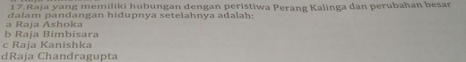 Raja yang memiliki hubungan dengan peristiwa Perang Kalinga dan perubahan besar
dalam pandangan hidupnya setelahnya adalah:
a Raja Ashoka
b Raja Bimbisara
c Raja Kanishka
dRaja Chandragupta