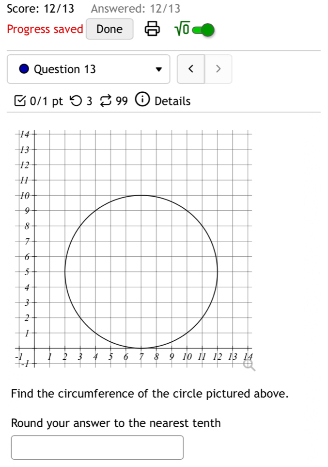 Score: 12/13 Answered: 12/13 
Progress saved Done sqrt(0) 
Question 13 < > 
0/1 pt つ 3 99 Details 
Find the circumference of the circle pictured above. 
Round your answer to the nearest tenth