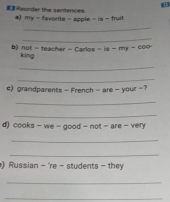 Reorder the sentences. 
a) my - favorite - apple - is - fruit 
_ 
_ 
b) not - teacher - Carlos - is - my - coo- 
king 
_ 
_ 
c) grandparents - French - are - your -? 
_ 
_ 
d) cooks - we - good - not - are - very 
_ 
_ 
) Russian - ‘re - students - they 
_ 
_