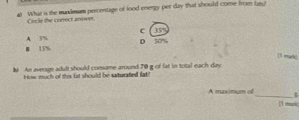 What is the maximum percentage of food energy per day that should come from fars?
Circle the correct answer.
C 35°
A 5% 50%
D
B 15%
(1 mack)
b) An average adult should consume around 70 g of fat in total each day.
How much of this fat should be saturated fat?
_
A maximum of