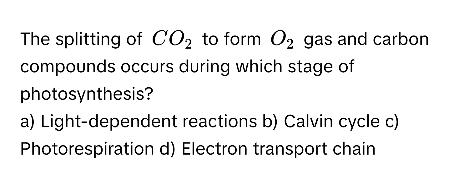 The splitting of $CO_2$ to form $O_2$ gas and carbon compounds occurs during which stage of photosynthesis?

a) Light-dependent reactions b) Calvin cycle c) Photorespiration d) Electron transport chain