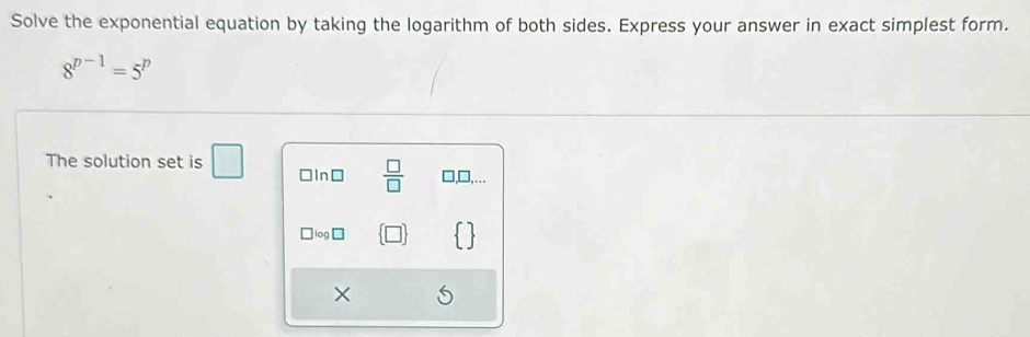 Solve the exponential equation by taking the logarithm of both sides. Express your answer in exact simplest form.
8^(p-1)=5^p
The solution set is □ □In⊥  □ /□   □,□...
` log □
×