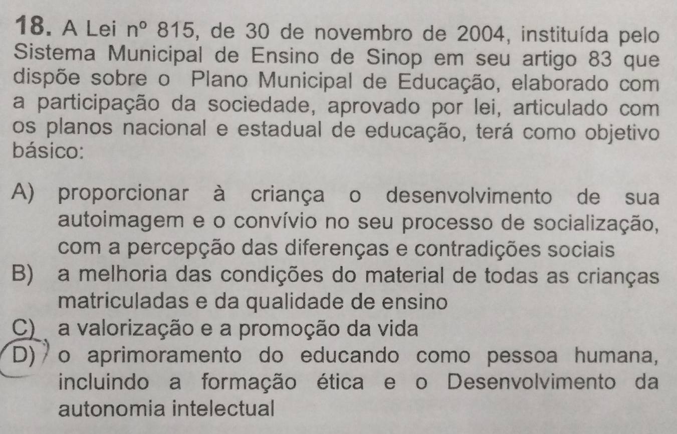 A Lei n°815 5, de 30 de novembro de 2004, instituída pelo
Sistema Municipal de Ensino de Sinop em seu artigo 83 que
dispõe sobre o Plano Municipal de Educação, elaborado com
a participação da sociedade, aprovado por lei, articulado com
os planos nacional e estadual de educação, terá como objetivo
básico:
A) proporcionar à criança o desenvolvimento de sua
autoimagem e o convívio no seu processo de socialização,
com a percepção das diferenças e contradições sociais
B) a melhoria das condições do material de todas as crianças
matriculadas e da qualidade de ensino
C) a valorização e a promoção da vida
(D) o aprimoramento do educando como pessoa humana,
incluindo a formação ética e o Desenvolvimento da
autonomia intelectual