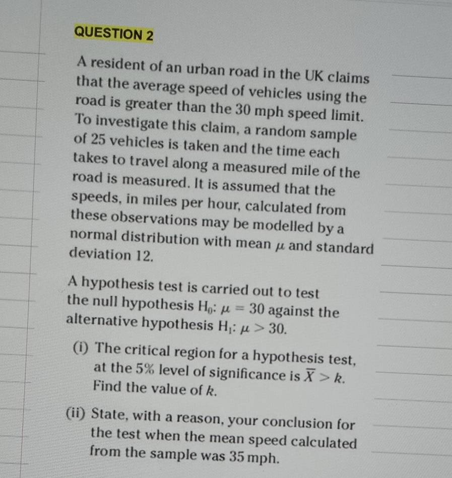 A resident of an urban road in the UK claims 
that the average speed of vehicles using the 
road is greater than the 30 mph speed limit. 
To investigate this claim, a random sample 
of 25 vehicles is taken and the time each 
takes to travel along a measured mile of the 
road is measured. It is assumed that the 
speeds, in miles per hour, calculated from 
these observations may be modelled by a 
normal distribution with mean μ and standard 
deviation 12. 
A hypothesis test is carried out to test 
the null hypothesis H_0:mu =30 against the 
alternative hypothesis H_1:mu >30. 
(i) The critical region for a hypothesis test, 
at the 5% level of significance is overline X>k. 
Find the value of k. 
(ii) State, with a reason, your conclusion for 
the test when the mean speed calculated 
from the sample was 35 mph.