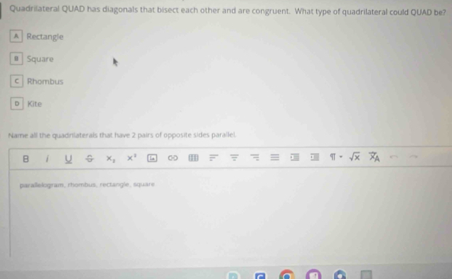 Quadrilateral QUAD has diagonals that bisect each other and are congruent. What type of quadrilateral could QUAD be?
A Rectangle
# Square
c Rhombus
D Kite
Name all the quadrilaterals that have 2 pairs of opposite sides parallel.
B i x_2 x^2 = π · sqrt(x)
parallelogram, rhombus, rectangle, square
