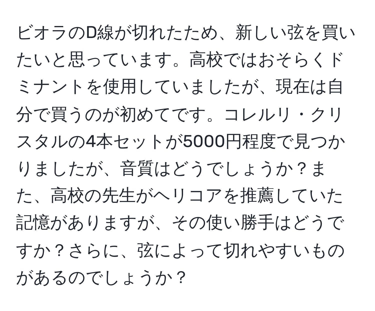 ビオラのD線が切れたため、新しい弦を買いたいと思っています。高校ではおそらくドミナントを使用していましたが、現在は自分で買うのが初めてです。コレルリ・クリスタルの4本セットが5000円程度で見つかりましたが、音質はどうでしょうか？また、高校の先生がヘリコアを推薦していた記憶がありますが、その使い勝手はどうですか？さらに、弦によって切れやすいものがあるのでしょうか？