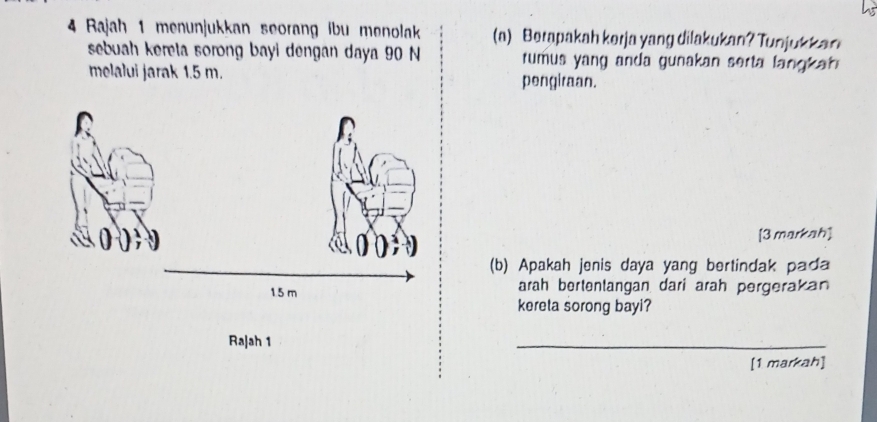 Bajah 1 menunjukkan seorang ibu menolak (a) Berapakah kerja yang dilakukan? Tunjukkan 
sebuah kereta sorong bayi dengan daya 90 N rumus yang anda gunakan serta lang a 
melalui jarak 1.5 m. pengiraan. 
[3 markah] 
(b) Apakah jenis daya yang bertindak pada 
arah bertentangan dari arah pergerakan 
kereta sorong bayi? 
Raļah 1 
_ 
[1 markah]