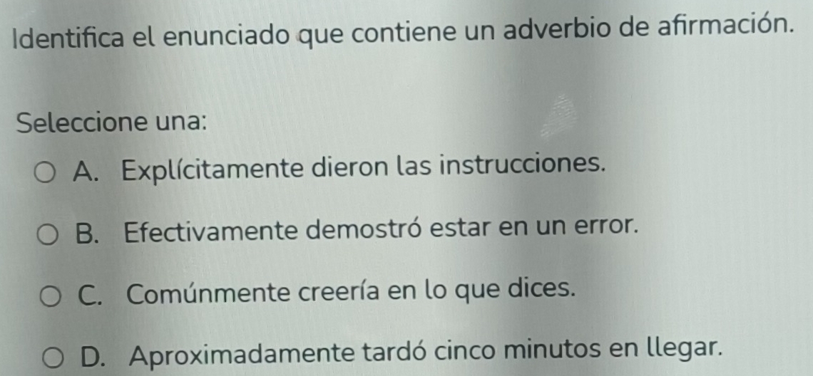 Identifica el enunciado que contiene un adverbio de afirmación.
Seleccione una:
A. Explícitamente dieron las instrucciones.
B. Efectivamente demostró estar en un error.
C. Comúnmente creería en lo que dices.
D. Aproximadamente tardó cinco minutos en llegar.