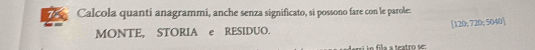 Calcola quanti anagrammi, anche senza significato, si possono fare con le parole: 
MONTE, STORIA e RESIDUO. [ 120; 720; 5040 ] 
lersí in fila a teatro se: