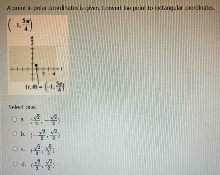 A point in polar coordinates is given, Convert the point to rectangular coordinates.
(-1, 5π /4 )
Select one:
a. ( sqrt(2)/2 ,- sqrt(2)/2 )
b. (- sqrt(2)/2 , sqrt(2)/2 )
C. ( sqrt(2)/3 , sqrt(2)/3 )
d. ( sqrt(2)/2 , sqrt(2)/2 )