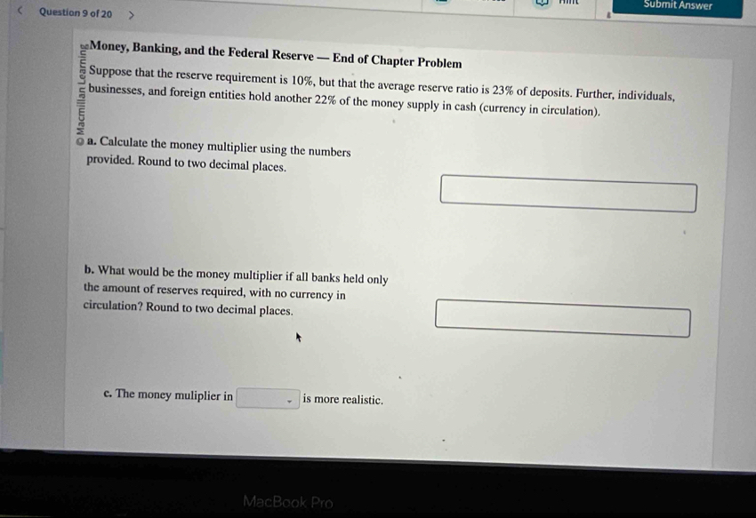 Submit Answer 
< Question 9 of 20 
Money, Banking, and the Federal Reserve — End of Chapter Problem 
Suppose that the reserve requirement is  10%, but that the average reserve ratio is 23% of deposits. Further, individuals, 
businesses, and foreign entities hold another 22% of the money supply in cash (currency in circulation). 
a. Calculate the money multiplier using the numbers 
provided. Round to two decimal places. 
b. What would be the money multiplier if all banks held only 
the amount of reserves required, with no currency in 
circulation? Round to two decimal places. 
c. The money muliplier in is more realistic. 
Ma