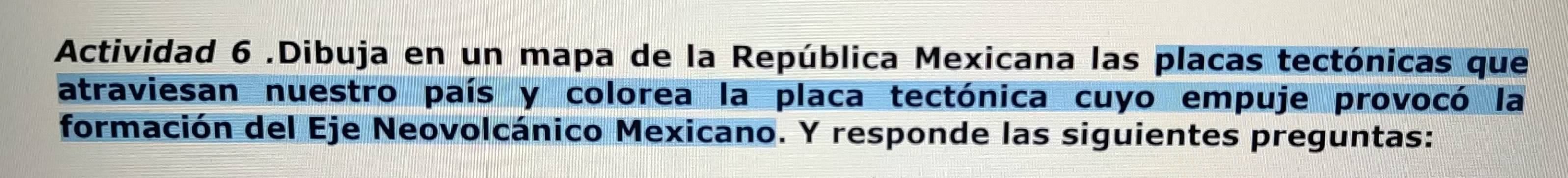 Actividad 6 .Dibuja en un mapa de la República Mexicana las placas tectónicas que 
atraviesan nuestro país y colorea la placa tectónica cuyo empuje provocó la 
formación del Eje Neovolcánico Mexicano. Y responde las siguientes preguntas: