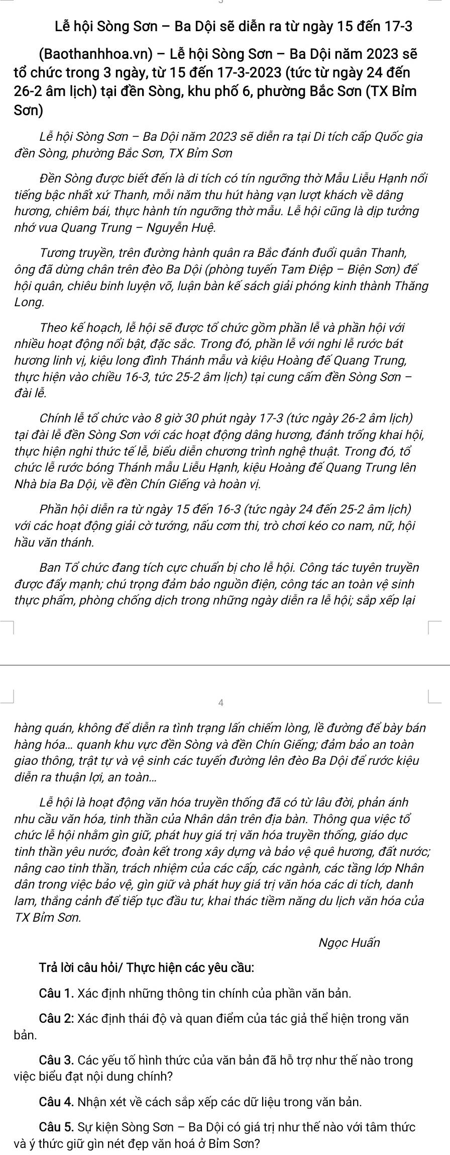 Lễ hội Sòng Sơn - Ba Dội sẽ diễn ra từ ngày 15 đến 17-3
(Baothanhhoa.vn) - Lễ hội Sòng Sơn - Ba Dội năm 2023 sẽ
tổ chức trong 3 ngày, từ 15 đến 17-3-2023 (tức từ ngày 24 đến
26-2 âm lịch) tại đền Sòng, khu phố 6, phường Bắc Sơn (TX Bỉm
Sơn)
Lễ hội Sòng Sơn - Ba Dội năm 2023 sẽ diễn ra tại Di tích cấp Quốc gia
đền Sòng, phường Bắc Sơn, TX Bỉm Sơn
Đền Sòng được biết đến là di tích có tín ngưỡng thờ Mẫu Liễu Hạnh nối
tiếng bậc nhất xứ Thanh, mỗi năm thu hút hàng vạn lượt khách về dâng
hương, chiêm bái, thực hành tín ngưỡng thờ mẫu. Lễ hội cũng là dịp tưởng
nhớ vua Quang Trung - Nguyễn Huệ.
Tương truyền, trên đường hành quân ra Bắc đánh đuổi quân Thanh,
ông đã dừng chân trên đèo Ba Dội (phòng tuyến Tam Điệp - Biện Sơn) để
hội quân, chiêu binh luyện võ, luận bàn kế sách giải phóng kinh thành Thăng
Long.
Theo kế hoạch, lễ hội sẽ được tổ chức gồm phần lễ và phần hội với
nhiều hoạt động nổi bật, đặc sắc. Trong đó, phần lễ với nghi lễ rước bát
hương linh vị, kiệu long đình Thánh mẫu và kiệu Hoàng đế Quang Trung,
thực hiện vào chiều 16-3, tức 25-2 âm lịch) tại cung cấm đền Sòng Sơn -
đài lễ.
Chính lễ tổ chức vào 8 giờ 30 phút ngày 17-3 (tức ngày 26-2 âm lịch)
tại đài lễ đền Sòng Sơn với các hoạt động dâng hương, đánh trống khai hội,
thực hiện nghi thức tế lễ, biểu diễn chương trình nghệ thuật. Trong đó, tổ
chức lễ rước bóng Thánh mẫu Liễu Hạnh, kiệu Hoàng đế Quang Trung lên
Nhà bia Ba Dội, về đền Chín Giếng và hoàn vị.
Phần hội diễn ra từ ngày 15 đến 16-3 (tức ngày 24 đến 25-2 âm lịch)
với các hoạt động giải cờ tướng, nấu cơm thi, trò chơi kéo co nam, nữ, hội
hầu văn thánh.
Ban Tổ chức đang tích cực chuẩn bị cho lễ hội. Công tác tuyên truyền
được đấy mạnh; chú trọng đảm bảo nguồn điện, công tác an toàn vệ sinh
thực phẩm, phòng chống dịch trong những ngày diễn ra lễ hội; sắp xếp lại
A
hàng quán, không để diễn ra tình trạng lấn chiếm lòng, lề đường để bày bán
hàng hóa... quanh khu vực đền Sòng và đền Chín Giếng; đảm bảo an toàn
giao thông, trật tự và vệ sinh các tuyến đường lên đèo Ba Dội để rước kiệu
diễn ra thuận lợi, an toàn...
Lễ hội là hoạt động văn hóa truyền thống đã có từ lâu đời, phản ánh
nhu cầu văn hóa, tinh thần của Nhân dân trên địa bàn. Thông qua việc tổ
chức lễ hội nhằm gìn giữ, phát huy giá trị văn hóa truyền thống, giáo dục
tinh thần yêu nước, đoàn kết trong xây dựng và bảo vệ quê hương, dat nước;
nâng cao tinh thần, trách nhiệm của các cấp, các ngành, các tầng lớp Nhân
dân trong việc bảo vệ, gìn giữ và phát huy giá trị văn hóa các di tích, danh
lam, thắng cảnh để tiếp tục đầu tư, khai thác tiềm năng du lịch văn hóa của
TX Bỉm Sơn.
Ngọc Huấn
Trả lời câu hỏi/ Thực hiện các yêu cầu:
Câu 1. Xác định những thông tin chính của phần văn bản.
Câu 2: Xác định thái độ và quan điểm của tác giả thể hiện trong văn
bản.
Câu 3. Các yếu tố hình thức của văn bản đã hỗ trợ như thế nào trong
việc biểu đạt nội dung chính?
Câu 4. Nhận xét về cách sắp xếp các dữ liệu trong văn bản.
Câu 5. Sự kiện Sòng Sơn - Ba Dội có giá trị như thế nào với tâm thức
và ý thức giữ gìn nét đẹp văn hoá ở Bỉm Sơn?