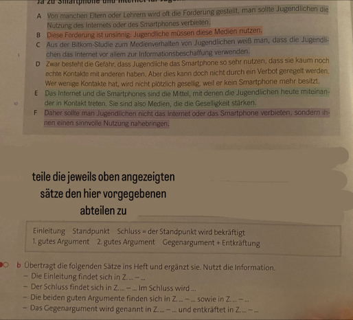 Ja zu Smartphone und mnterne
A Von manchen Eitern oder Lehrern wird oft die Forderung gestellt, man solite Jugendlichen die
Nützung des Internets oder des Smartphones verbieten.
B Diese Forderung ist unsinnig: Jugendliche müssen diese Medien nutzen.
C Aus der Bitkom-Studie zum Medienverhalten von Jugendlichen weiß man, dass die Jugendli-
chen das Internet vor allem zur Informationsbeschaffung verwenden.
D Zwar besteht die Gefahr, dass Jugendliche das Smartphone so sehr nutzen, dass sie kaum noch
echte Kontakte mit anderen haben. Aber dies kann doch nicht durch ein Verbot geregelt werden.
Wer wenige Kontakte hat, wird nicht plötzlich gesellig, weil er kein Smartphone mehr besitzt.
E Das Internet und die Smartphones sind die Mittel, mit denen die Jugendlichen heute miteinan-
der in Kontakt treten. Sie sind also Medien, die die Geselligkeit stärken.
F Daher sollte man Jugendlichen nicht das Internet oder das Smartphone verbieten, sondern ih-
nen einen sinnvolle Nutzung nahebringen.
teile die jeweils oben angezeigten
sätze den hier vorgegebenen
abteilen zu
Einleitung Standpunkt Schluss = der Standpunkt wird bekräftigt
1. gutes Argument 2. gutes Argument Gegenargument + Entkräftung
b Übertragt die folgenden Sätze ins Heft und ergänzt sie. Nutzt die Information.
— Die Einleitung findet sich in Z. ... = ...
— Der Schluss findet sich in Z. ... — ... Im Schluss wird ...
- Die beiden guten Argumente finden sich in Z. ... — ... sowie in Z. ... — ...
- Das Gegenargument wird genannt in Z.... - ... und entkräftet in Z....- ...