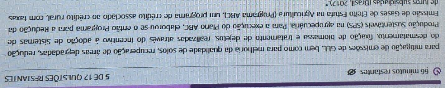 minutos restantes 5 DE 12 QUESTÕES RESTANTES 
para mitigação de emissões de GEE, bem como para melhoria da qualidade de solos, recuperação de áreas degradadas, redução 
do desmatamento, fixação de biomassa e tratamento de dejetos, realizadas através do incentivo à adoção de Sistemas de 
Produção Sustentáveis (SPS) na agropecuária. Para a execução do Plano ABC, elaborou-se o então Programa para a Redução da 
Emissão de Gases de Efeito Estufa na Agricultura (Programa ABC), um programa de crédito associado ao crédito rural, com taxas 
de juros subsidiadas (Brasil, 2012).''