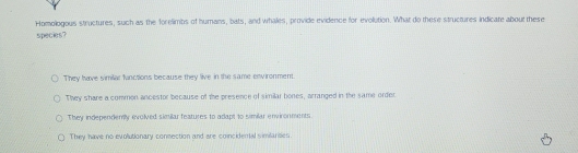 Homologous structures, such as the forelimbs of humans, bats, and whales, provide evidence for evolution. What do these structures indicate about these
species?
They have similar finctions because they live in the same environment.
They share a common ancestor because of the presence of similar bones, arranged in the same order
They independemly evolved similar features to adapt to similar environments
They have no evolutionary connection and are coincideral similarities.