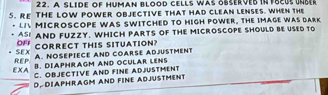 A SLIDE OF HUMAN BLOOD CELLS WAS OBSERVED IN FOCUS UNDER
5. RE THE LOW POWER OBJECTIVE THAT HAD CLEAN LENSES. WHEN THE
LI MICROSCOPE WAS SWITCHED TO HIGH POWER, THE IMAGE WAS DARK
ASI AND FUZZY. WHICH PARTS OF THE MICROSCOPE SHOULD BE USED TO
OFF
SEX CORRECT THIS SITUATION?
REP A. NOSEPIECE AND COARSE ADJUSTMENT
EXA B. DIAPHRAGM AND OCULAR LENS
C. OBJECTIVE AND FINE ADJUSTMENT
D DIAPHRAGM AND FINE ADJUSTMENT