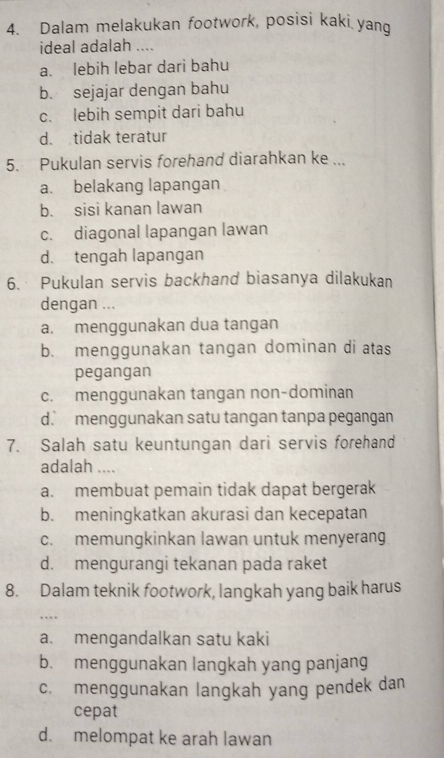 Dalam melakukan footwork, posisi kaki yang
ideal adalah ....
a. lebih lebar dari bahu
b. sejajar dengan bahu
c. lebih sempit dari bahu
d. tidak teratur
5. Pukulan servis forehand diarahkan ke ...
a. belakang lapangan
b. sisi kanan lawan
c. diagonal lapangan lawan
d. tengah lapangan
6. Pukulan servis backhand biasanya dilakukan
dengan ...
a. menggunakan dua tangan
b. menggunakan tangan dominan di atas
pegangan
c. menggunakan tangan non-dominan
d. menggunakan satu tangan tanpa pegangan
7. Salah satu keuntungan dari servis forehand
adalah ....
a. membuat pemain tidak dapat bergerak
b. meningkatkan akurasi dan kecepatan
c. memungkinkan lawan untuk menyerang
d. mengurangi tekanan pada raket
8. Dalam teknik footwork, langkah yang baik harus
…
a. mengandalkan satu kaki
b. menggunakan langkah yang panjang
c. menggunakan langkah yang pendek dan
cepat
d. melompat ke arah lawan