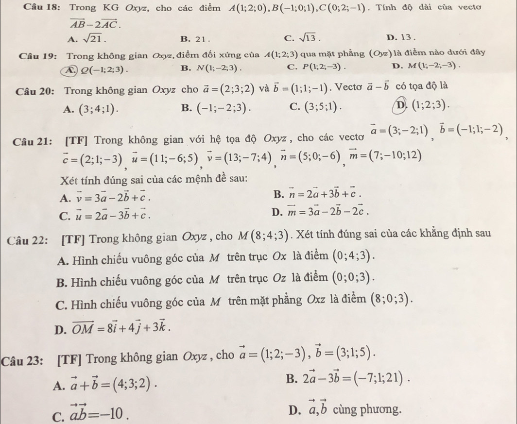 Trong KG Oxyz, cho các điểm A(1;2;0),B(-1;0;1),C(0;2;-1). Tính độ dài của vecto
vector AB-2vector AC.
A. sqrt(21). B. 21 . C. sqrt(13). D. 13 .
Câu 19: Trong không gian Oxyz, điểm đối xứng của A(1;2;3) qua mặt phẳng (Oyz) là điểm nào dưới đây
A. Q(-1;2;3). N(1;-2;3). C. P(1;2;-3). D. M(1;-2;-3).
B.
Câu 20: Trong không gian Oxyz cho vector a=(2;3;2) và vector b=(1;1;-1). Vecto vector a-vector b có tọa độ là
A. (3;4;1). B. (-1;-2;3). C. (3;5;1). D. (1;2;3).
Câu  21: [TF] Trong không gian với hệ tọa độ Oxyz , cho các vectơ vector a=(3;-2;1),vector b=(-1;1;-2),
vector c=(2;1;-3),vector u=(11;-6;5),vector v=(13;-7;4),vector n=(5;0;-6),vector m=(7;-10;12)
Xét tính đúng sai của các mệnh đề sau:
A. vector v=3vector a-2vector b+vector c.
B. vector n=2vector a+3vector b+vector c.
C. vector u=2vector a-3vector b+vector c.
D. vector m=3vector a-2vector b-2vector c.
Câu 22: [TF] Trong không gian Oxyz , cho M(8;4;3). Xét tính đúng sai của các khẳng định sau
A. Hình chiếu vuông góc của Môtrên trục Ox là điểm (0;4;3).
B. Hình chiếu vuông góc của Mô trên trục C ∠ là điểm (0;0;3).
C. Hình chiếu vuông góc của Môtrên mặt phẳng Oxz là điểm (8;0;3).
D. vector OM=8vector i+4vector j+3vector k.
Câu 23: [TF] Trong không gian Oxyz , cho vector a=(1;2;-3),vector b=(3;1;5).
A. vector a+vector b=(4;3;2). B. 2vector a-3vector b=(-7;1;21).
C. vector ab=-10.
D. vector a,vector b cùng phương.