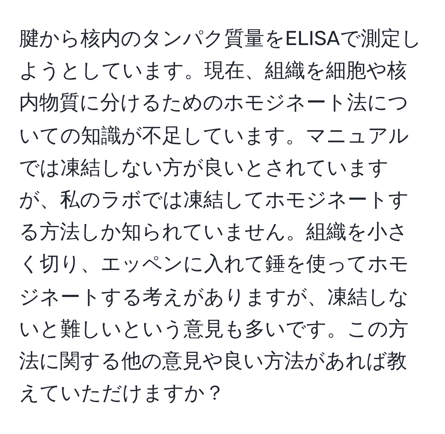 腱から核内のタンパク質量をELISAで測定しようとしています。現在、組織を細胞や核内物質に分けるためのホモジネート法についての知識が不足しています。マニュアルでは凍結しない方が良いとされていますが、私のラボでは凍結してホモジネートする方法しか知られていません。組織を小さく切り、エッペンに入れて錘を使ってホモジネートする考えがありますが、凍結しないと難しいという意見も多いです。この方法に関する他の意見や良い方法があれば教えていただけますか？