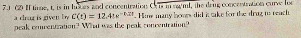 7.) (2) If time, t, is in hours and concentration C; is in ng/ml, the drug concentration curve for 
a drug is given by C(t)=12.4te^(-0.2t). How many hours did it take for the drug to reach 
peak concentration? What was the peak concentration?