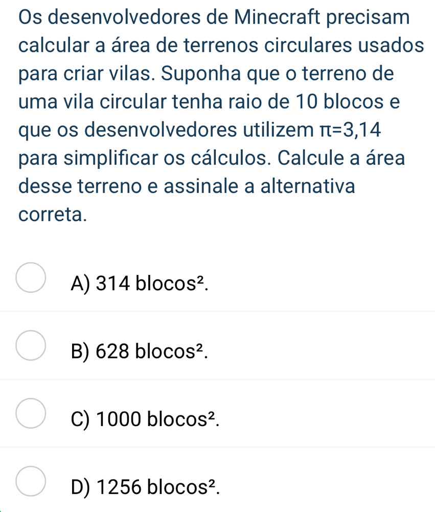 Os desenvolvedores de Minecraft precisam
calcular a área de terrenos circulares usados
para criar vilas. Suponha que o terreno de
uma vila circular tenha raio de 10 blocos e
que os desenvolvedores utilizem π =3,14
para simplificar os cálculos. Calcule a área
desse terreno e assinale a alternativa
correta.
A) 314 bloco S^2.
B) 628 blocos².
C) 1000 bloc S^2.
D) 1256 blocos².